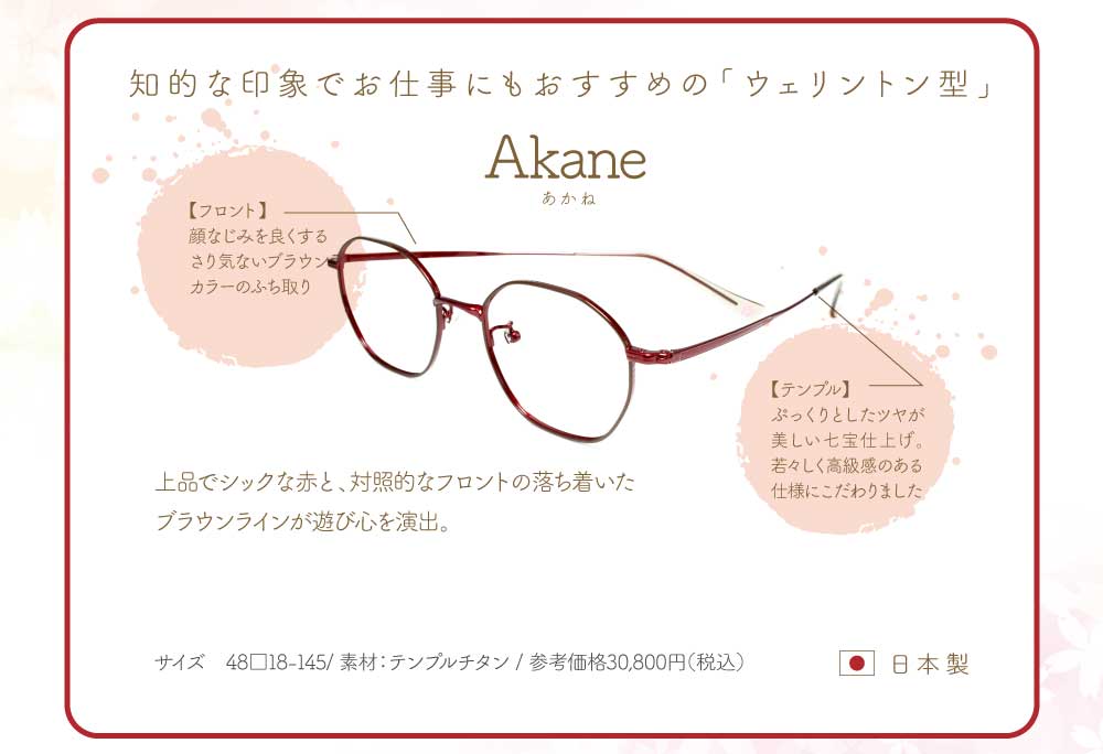 Akane
知的な印象でお仕事にもおすすめの「ウェリントン型」
フロント・・・顔なじみを良くするさりげないブラウンカラーの縁取り
テンプル・・・ぷっくりとしたツヤが美しい七宝仕上げ。
若々しく高級感のある仕様にこだわりました。
上品でシックな赤と、対照的なフロントの落ち着いたブラウンラインが遊び心を演出。
49サイズ 素材 テンプルチタン
参考価格 税込30,800円 日本製