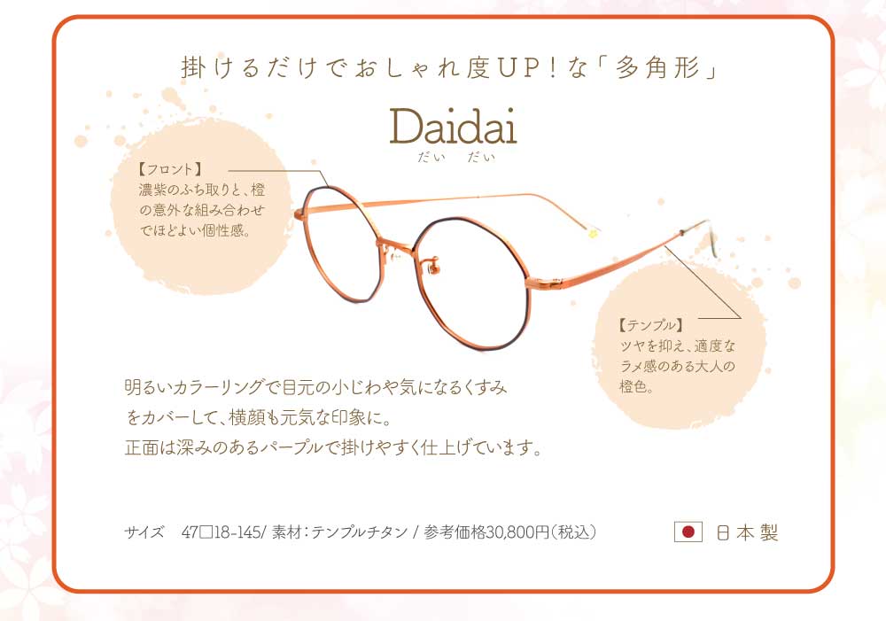 Daidai
掛けるだけでおしゃれ度UP!な「多角形」
フロント・・・濃紫のふち取りと、橙の意外な組み合わせで程よい個性感。
テンプル・・・ツヤを抑え、適度なラメ感のある大人の橙色。
明るいカラーリングで目元の小じわや気になるくすみをカバーして、横顔も元気な印象に。
正面は深みのあるパープルで掛けやすく仕上げています。
47サイズ 素材 テンプルチタン
参考価格 税込30,800円 日本製