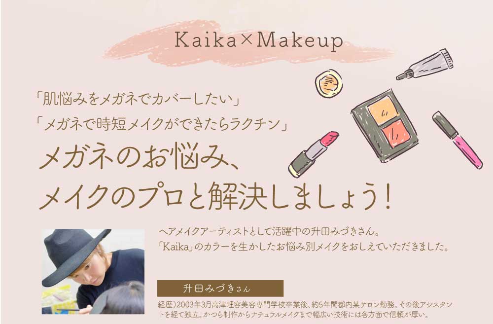 Kaika×Makeup
「肌悩みをメガネでカバーしたい」
「メガネで時短メイクができたらラクチン」
そんあメガネのお悩み、メイクのプロと解決しましょう!
ヘアメイクアーティストとして活躍中の升田みづきさん。
「Kaika」のカラーを生かしたお悩み別メイクをおしえていただきました。
升田みづきさんプロフィール
経歴:2003年3月、高津理容美容専門学校卒業後、約5年間都内某サロン勤務。
その後アシスタントを経て独立。かつら制作からナチュラルメイクまで幅広い技術には各方面で信頼が厚い。