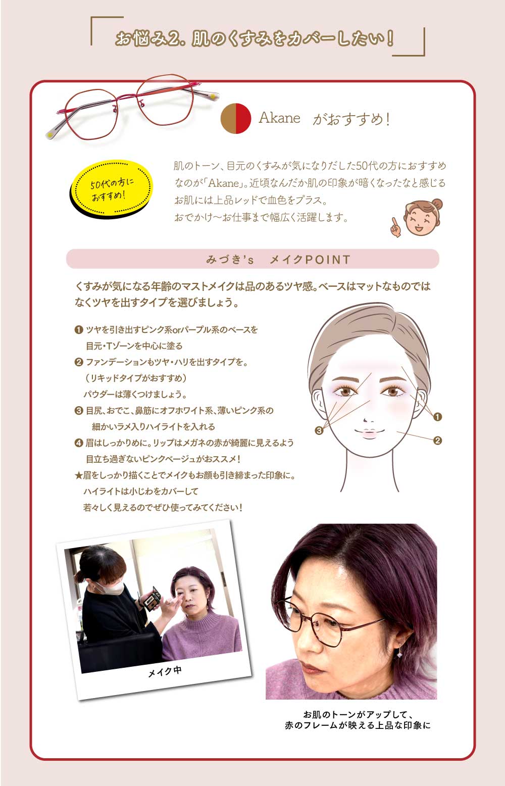 お悩み2. 肌のくすみをカバーしたい!
Akaneがおすすめ!
肌のトーン、目元のくすみが気になりだした50代の方におすすめなのが「Akane」。
近頃なんだか肌の印象が暗くなったなお感じるお肌には上品レッドで血色をプラス。
おでかけ~お仕事まで幅広く活躍します。
みづき’s メイクポイント
くすみが気になる年齢の