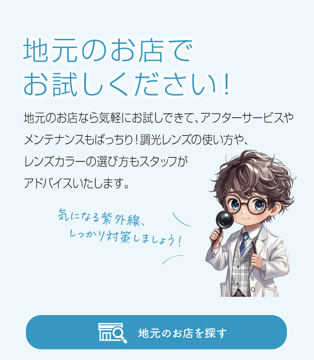 地元のお店でお試しください！

地元のお店なら気軽にお試しできて、アフターサービスやメンテナンスもばっちり！
調光レンズの使い方や、レンズカラーの選び方もスタッフがアドバイスいたします。

レンズ博士ピントくん
「気になる紫外線、しっかり対策しましょう！」
