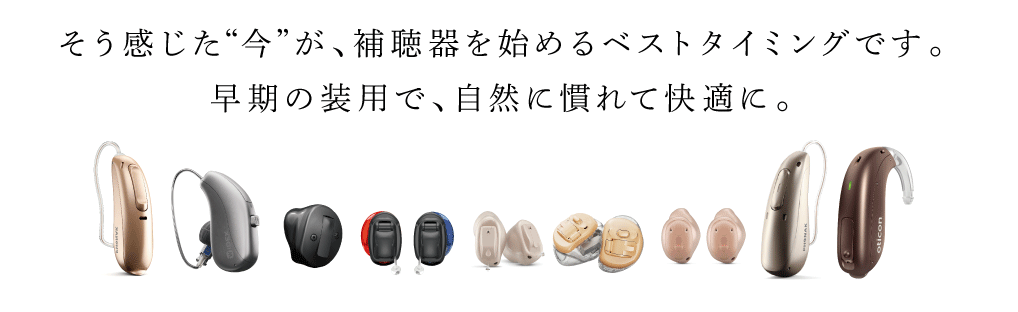 そう感じた“今”が、補聴器を始めるベストタイミング
早期の装用で、自然に慣れて快適に。
テレビの音が
少し大きくなった
会話で聞き返しが
多くなった
電化製品のアラームに
気づかなくなった
気づいた時こそ、補聴器を始めるチャンス。
実は、早めに使い始めることで、補聴器に自然に慣れやすく、生活の質も大きく変わ
ります。 当店では、聞こえに不安を感じた方の「最初の一歩」をサポート。まだ補聴
器を必要としていないかも…そんな方こそ、一度“聞こえ”をチェックしてみませんか？
若いうちの補聴器装用は、たくさんのメリットがあります。
こ