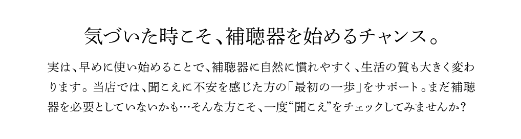 気づいた時こそ、補聴器を始めるチャンス。
実は、早めに使い始めることで、補聴器に自然に慣れやすく、生活の質も大きく変わ
ります。 当店では、聞こえに不安を感じた方の「最初の一歩」をサポート。まだ補聴器を必要としていないかも…そんな方こそ、一度“聞こえ”をチェックしてみませんか？