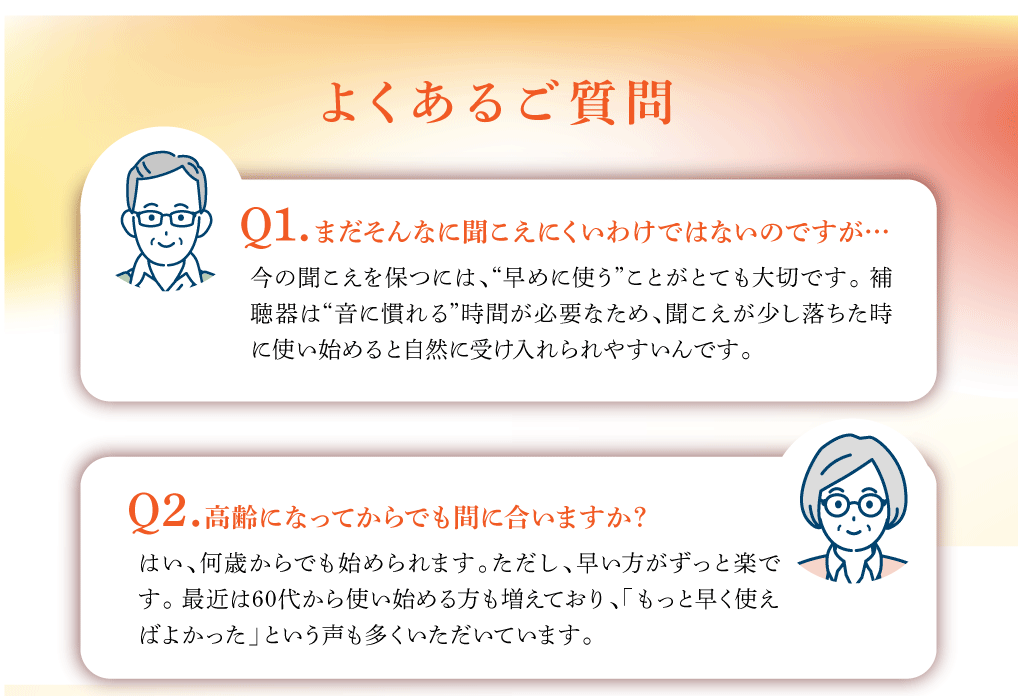 よくあるご質問
Q1. まだそんなに聞こえにくいわけではないのですが…
今の聞こえを保つには、“早めに使う”ことがとても大切です。 補
聴器は“音に慣れる”時間が必要なため、聞こえが少し落ちた時
に使い始めると自然に受け入れられやすいんです。

Q2. 高齢になってからでも間に合いますか？
はい、何歳からでも始められます。ただし、早い方がずっと楽で
す。 最近は60代から使い始める方も増えており、「もっと早く使え
ばよかった」という声も多くいただいています。