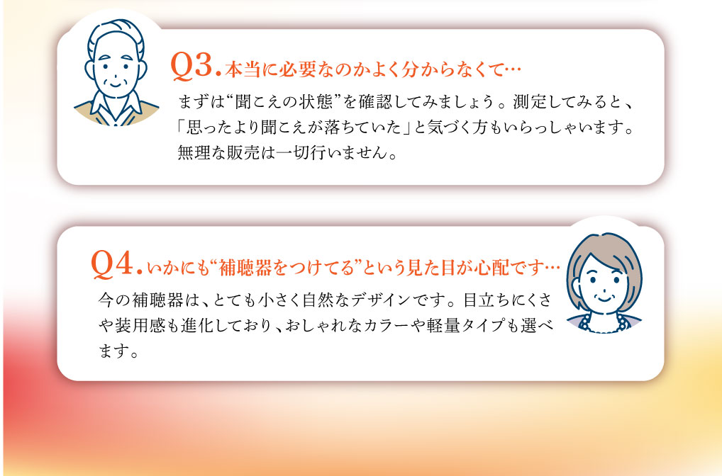 Q3. 本当に必要なのかよく分からなくて…
まずは“聞こえの状態”を確認してみましょう。 測定してみると、
「思ったより聞こえが落ちていた」と気づく方もいらっしゃいます。
無理な販売は一切行いません。

いかにも“補聴器をつけてる”という見た目が心配です…
今の補聴器は、とても小さく自然なデザインです。 目立ちにくさ
や装用感も進化しており、おしゃれなカラーや軽量タイプも選べ
ます。