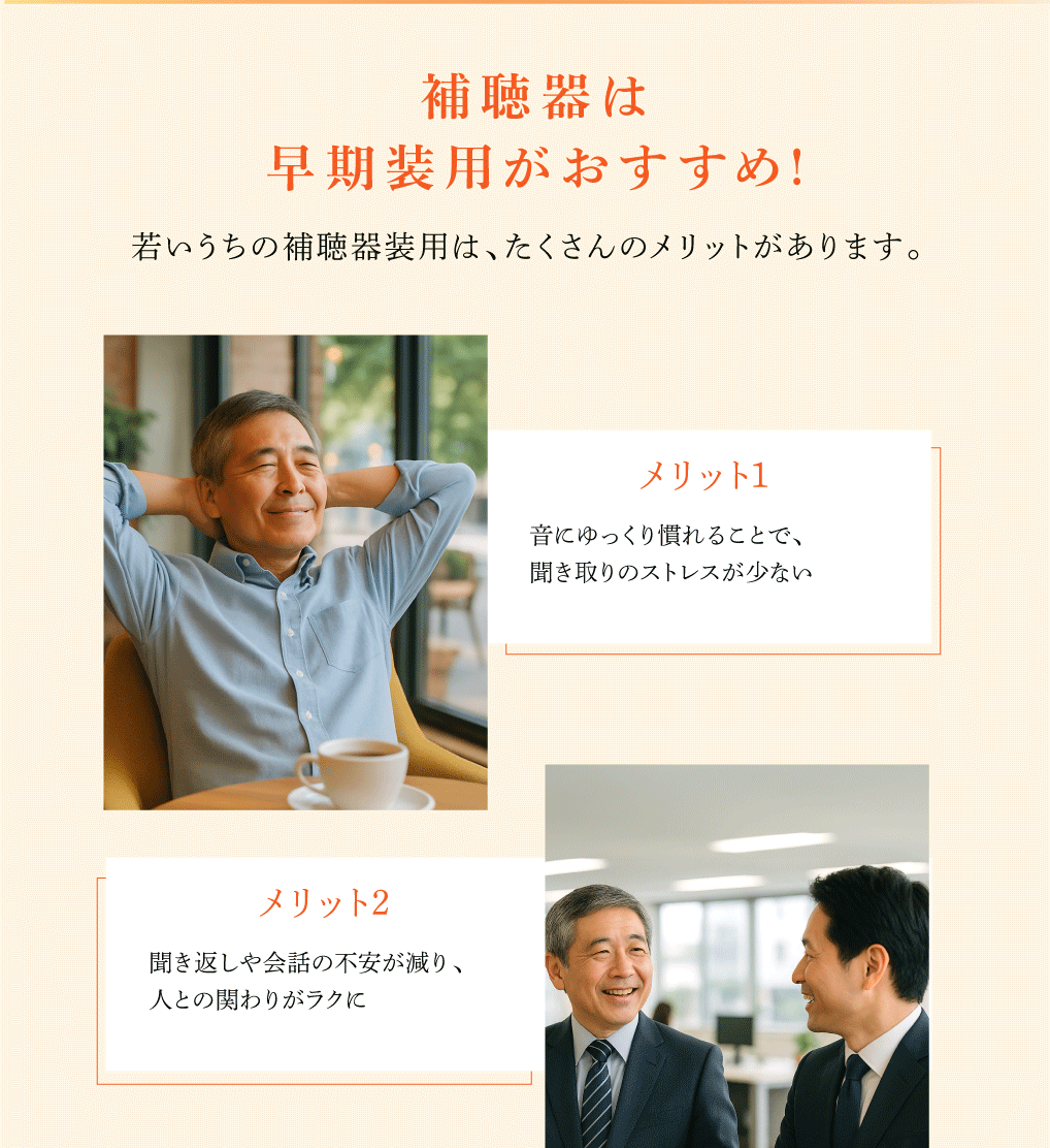 補聴器は早期装用がおすすめ!

若いうちの補聴器装用は、たくさんのメリットがあります。

音にゆっくり慣れることで、
聞き取りのストレスが少ない

聞き返しや会話の不安が減り、
人との関わりがラクに