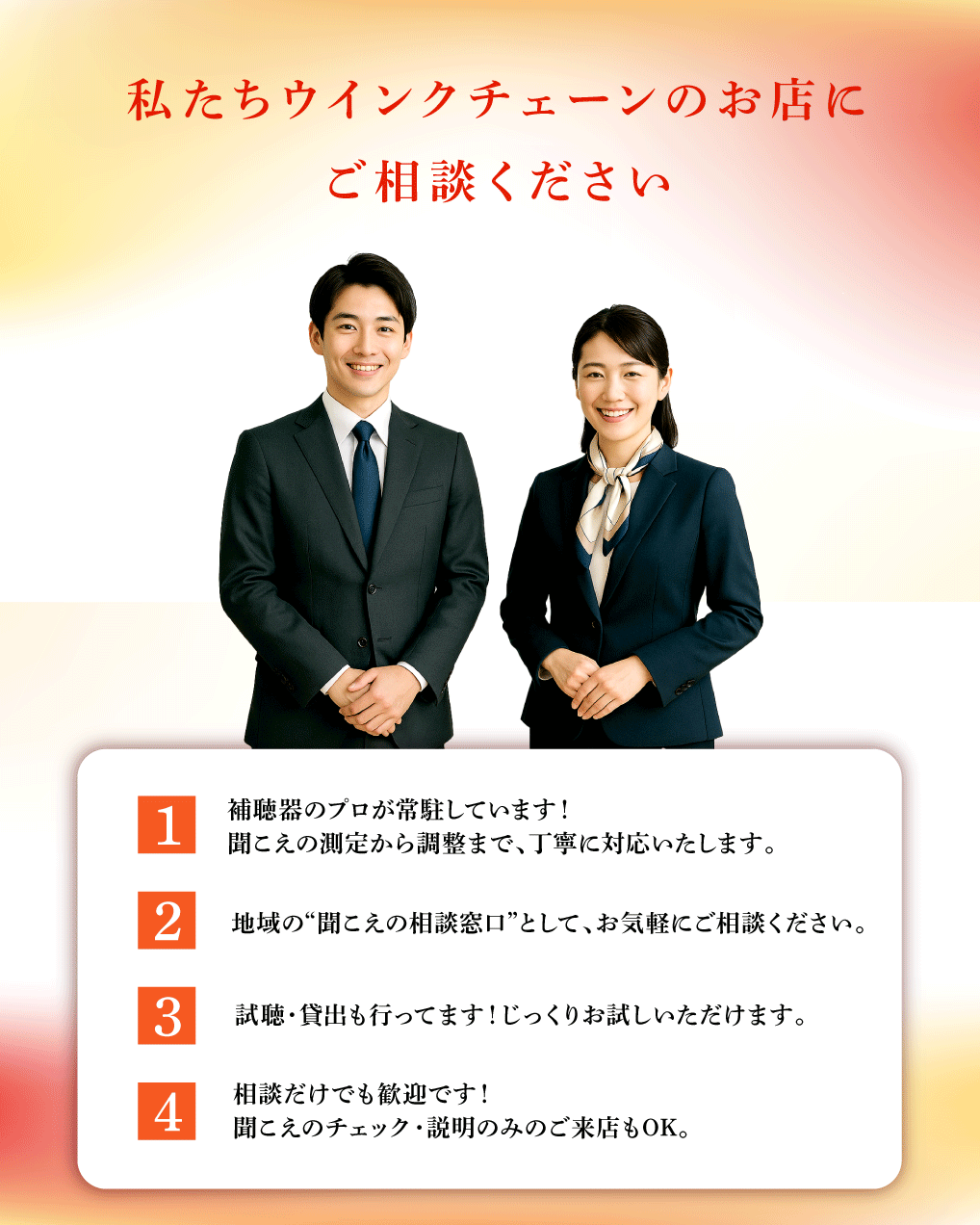 私たちウインクチェーンのお店に
ご相談ください

補聴器のプロが常駐しています！
聞こえの測定から調整まで、丁寧に対応いたします。

地域の“聞こえの相談窓口”として、お気軽にご相談ください。

聞こえのチェック・説明のみのご来店もOK。

相談だけでも歓迎です！
聞こえのチェック・説明のみのご来店もOK。