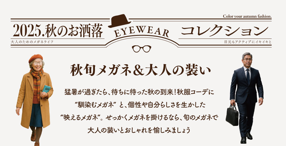 2025.秋のお洒落 EYEWEAR コレクション

秋旬メガネ＆大人の装い

猛暑が過ぎたら、待ちに待った秋の到来！
秋服コーデに ”馴染むメガネ” と、個性や自分らしさを生かした ”映えるメガネ” 。
せっかくメガネを掛けるなら、旬のメガネで大人の装いとおしゃれを愉しみましょう