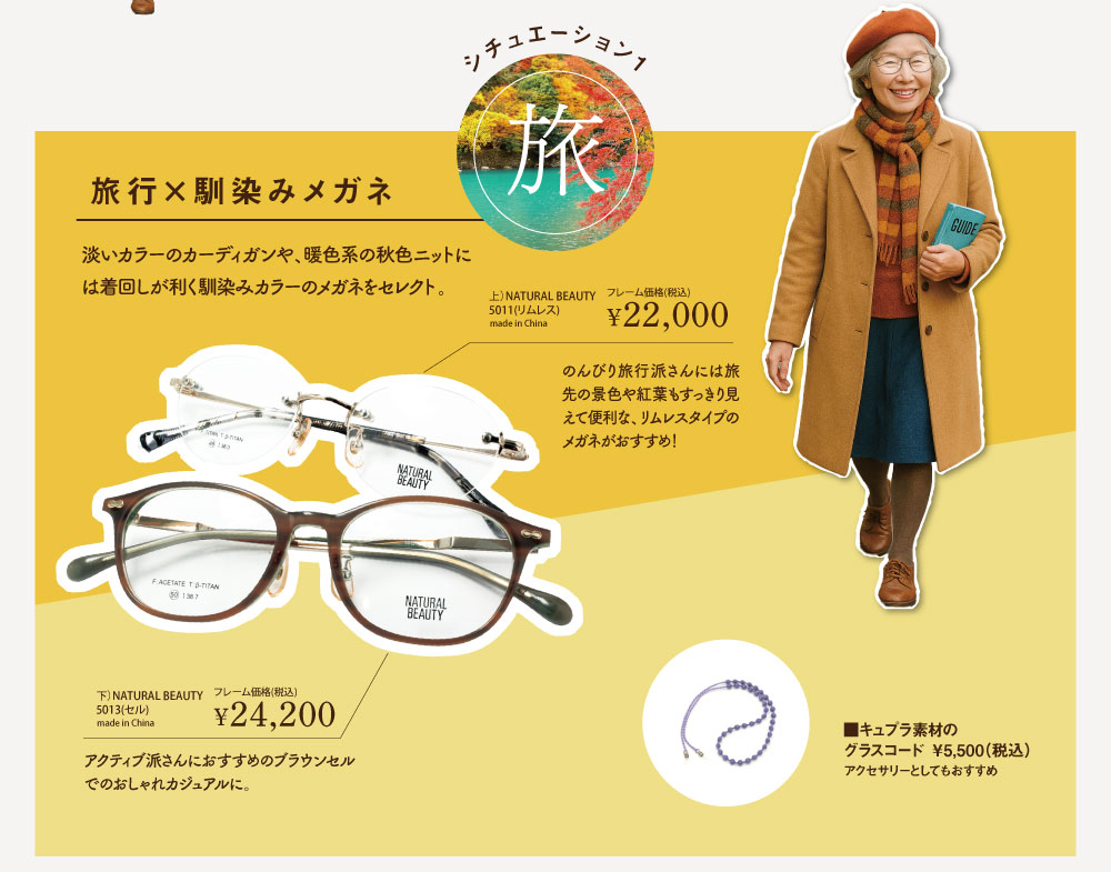 シチュエーション1.「旅」

旅行×馴染みメガネ
淡いカラーのカーディガンや、暖色系の秋色ニットには着回しが利く馴染みカラーのメガネをセレクト。

■NATURAL BEAUTY　5011-C1（リムレス）
フレーム価格　￥22,000（税込）

のんびり旅行派さんには旅先の景色や紅葉もすっきり見えて便利な、リムレスタイプのメガネがおすすめ！

■NATURAL BEAUTY　5013-C2（ライトブラウン）
フレーム価格 ￥24,200（税込）

アクティブ派さんにおすすめのブラウンセルでおしゃれカジュアルに。

■キュプラ素材のグラスコード
￥5,500（税込）
アクセサリーとしてもおすすめ
