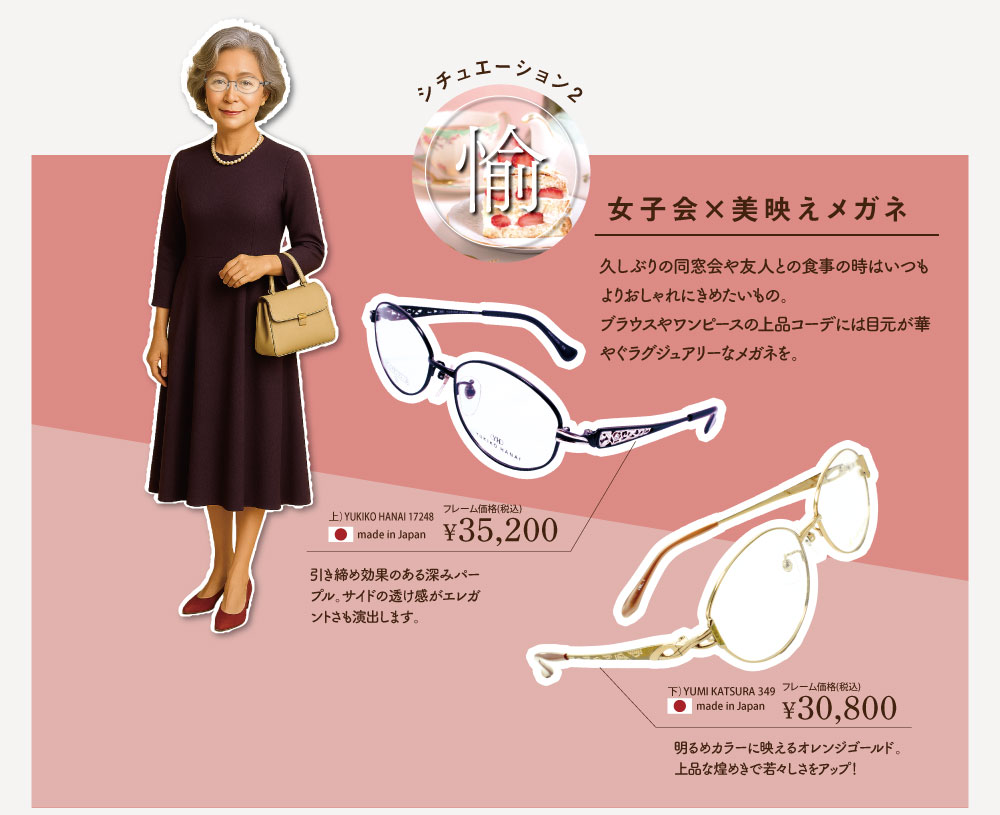 シチュエーション2. 「愉」
女子会×美映えメガネ

久しぶりの同窓会や、友人との食事の時はいつもよりおしゃれにきめたいもの。ブラウスやワンピースの上品コーデには目元が華やぐラグジュアリーなメガネを。

■YUKIKO HANAI　17248-C84
フレーム価格 ￥35,200（税込）
made in Japan

引き締め効果のある深みパープル。サイドの透け感がエレガントさを引き出します。

■YUMI KATSURA　349-C1
フレーム価格 ￥30,800（税込）made in Japan

明るいカラーが映えるオレンジゴールド。上品な煌めきで若々しさアップ！