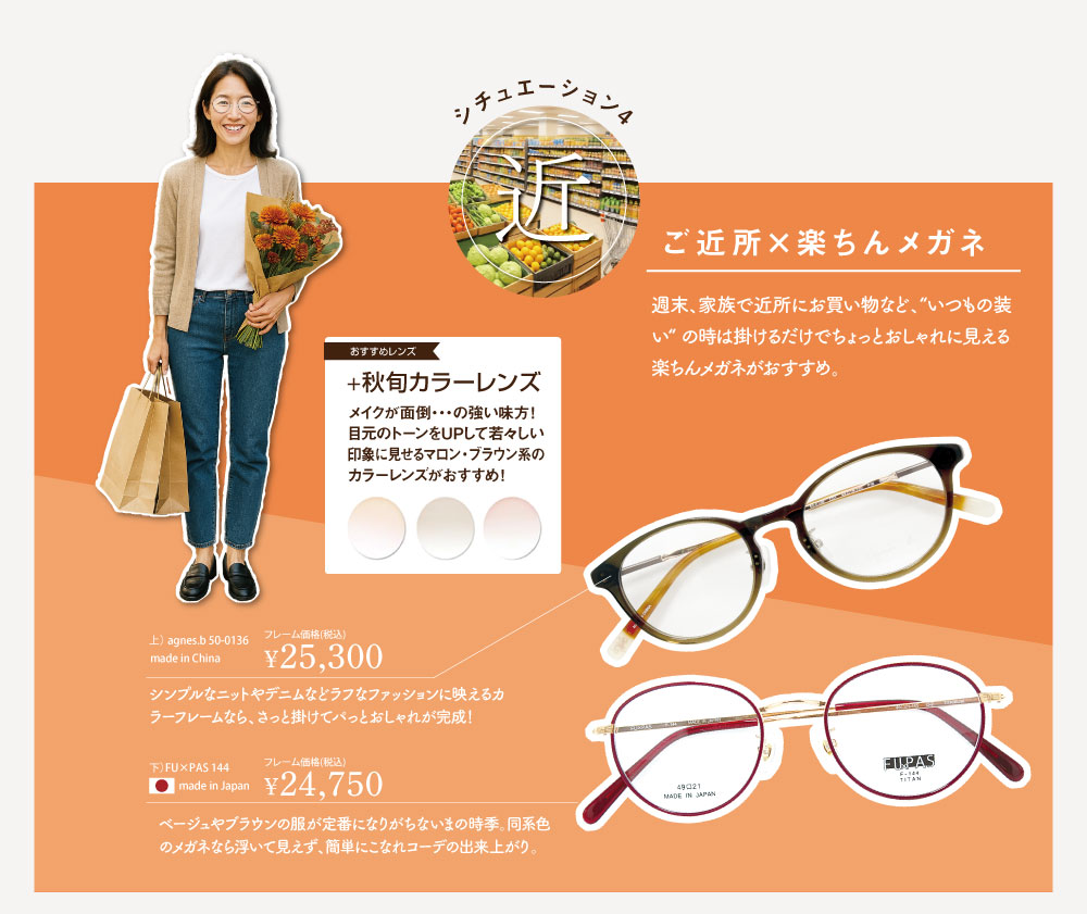 シチュエーション4. 「近」
ご近所×楽ちんメガネ

週末、家族でお買い物など、”いつもの装い” の時は掛けるだけでちょっとおしゃれに見える楽ちんメガネがおすすめ。

■アニエス・ベー　50-0136　C01
フレーム価格 ￥25,300　made in China

シンプルなニットやデニムなどラフなファッションに映えるカラーフレームなら、さっと掛けてパ
っとおしゃれが完成！

■フーパス　144-C2
フレーム価格 ￥24,750（税込）
made inJ apan

ベージュやブラウンの服が定番になりがちないまの時季。
同系色のメガネなら浮いて見えず、簡単にこなれコーデの出来上がり。

◆おすすめレンズ
＋秋旬カラーレンズ
メイクが面倒・・・の強い味方！
！目元のトーンを UP して若々しい印象に見せるマロン・ブラウン系のカラーレンズがおすすめ！