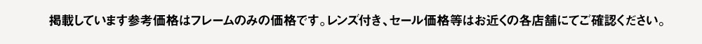 掲載しいます参考価格はフレームのみの価格です。
レンズ付き、セール価格等はお近くの各店舗にてご確認ください。