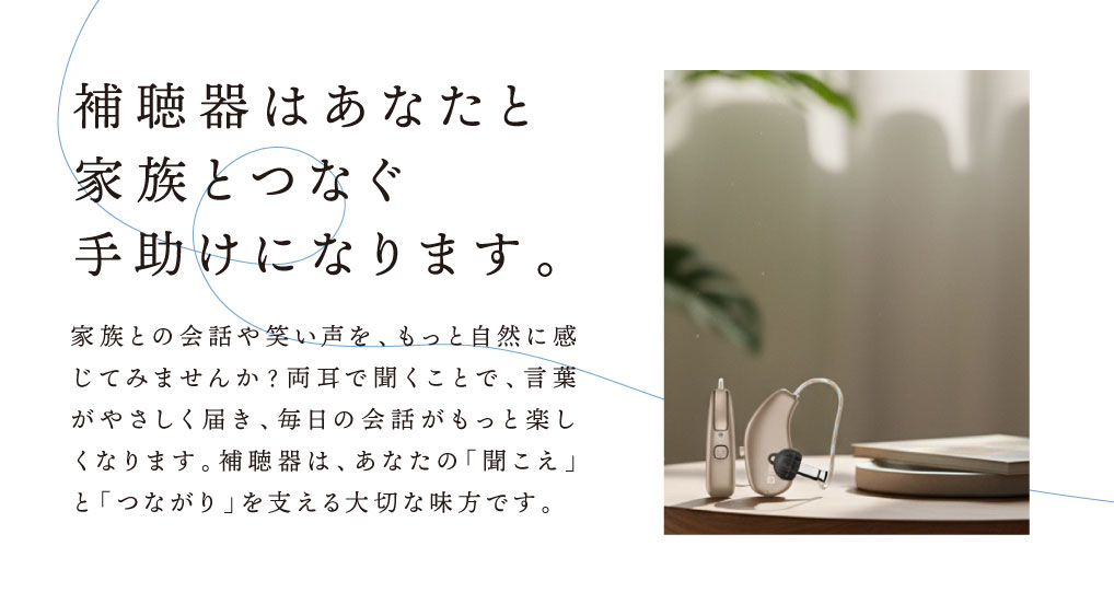 補聴器はあなたと家族とつなぐ手助けになります。
家族との会話や笑い声をもっと自然に感じてみませんか。
両耳で聞くことで、言葉がやさしく届き、毎日の会話がもっと楽しくなります。
補聴器はあなたの「聞こえ」と「つながり」を支える大切な味方です。